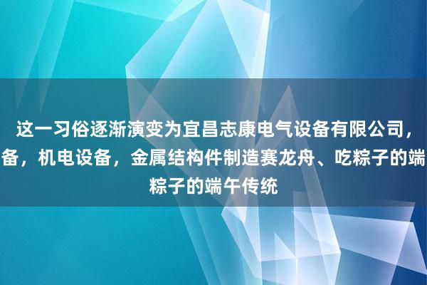 这一习俗逐渐演变为宜昌志康电气设备有限公司，电气设备，机电设备，金属结构件制造赛龙舟、吃粽子的端午传统