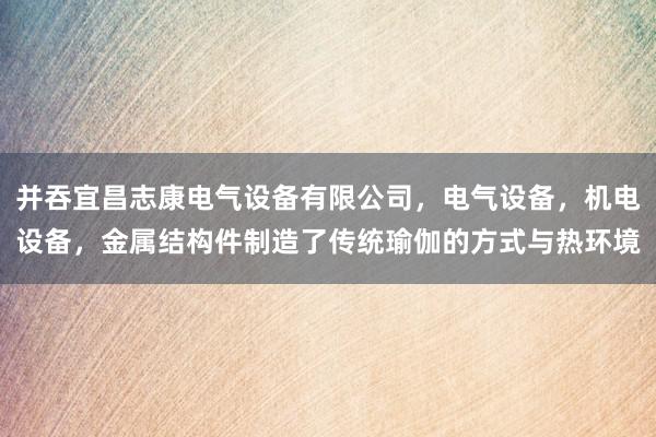 并吞宜昌志康电气设备有限公司,电气设备,机电设备,金属结构件制造了传统瑜伽的方式与热环境