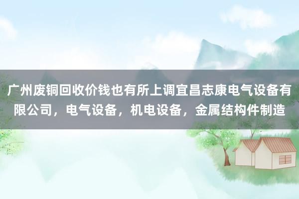 广州废铜回收价钱也有所上调宜昌志康电气设备有限公司,电气设备,机电设备,金属结构件制造