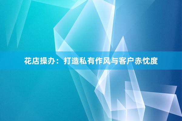 花店操办：打造私有作风与客户赤忱度