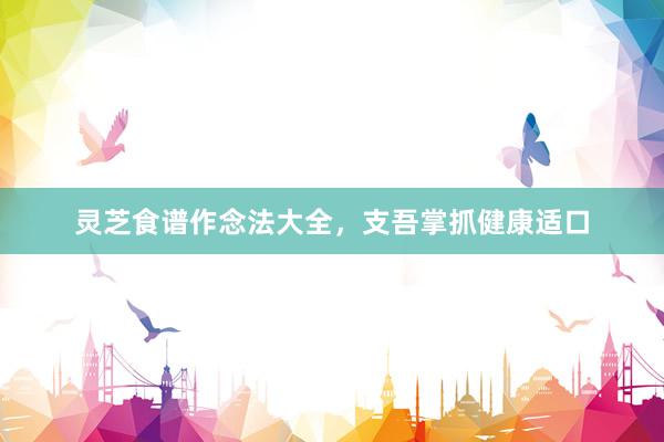 灵芝食谱作念法大全，支吾掌抓健康适口